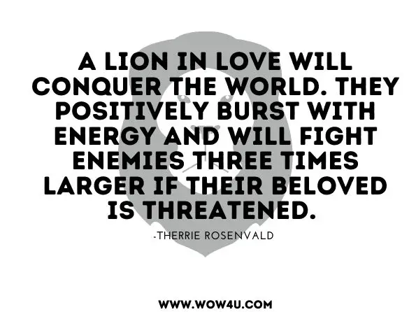 A Lion in love will conquer the world. They positively burst with energy and will fight enemies three times larger if their beloved is threatened. 
Therrie Rosenvald, The Flamboyant Leo 
