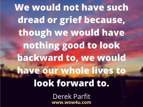 We would not have such dread or grief because, though we would have nothing good to look backward to, we would have our whole lives to look forward to.
 Derek Parfit, Reasons and Persons 