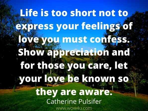 Life is too short not to express your feelings of love you must confess. 
Show appreciation and for those you care, let your love be known 
so they are aware.  Catherine Pulsifer 
