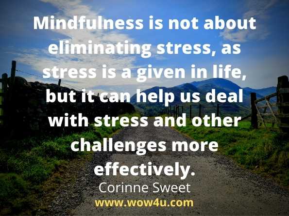 Mindfulness is not about eliminating stress, as stress is a given in life, but it can help us deal with stress and other challenges more effectively.
Corinne Sweet, The Mindfulness Journal
