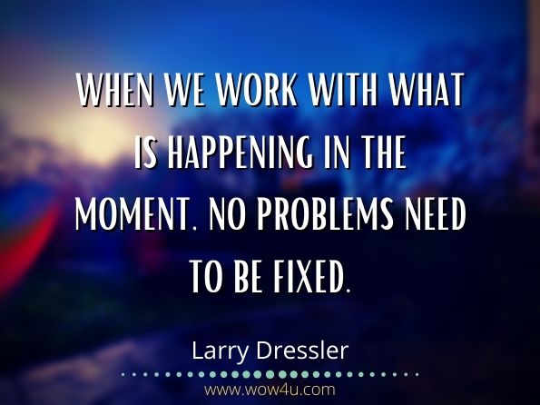 When we work with what is happening in the moment, no problems need to be fixed. Larry Dressler, Standing in the Fire
