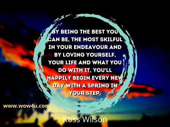 By being the best you can be, the most skilful in your endeavour and by loving yourself, your life and what you do with it, you'll happily begin every new day with a spring in your step.
Ross Wilson,  The Happy Agent
