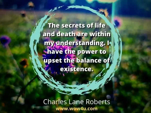 The secrets of life and death are within my understanding. I have the power to upset the balance of existence. Charles Lane Roberts, The End of All Things
