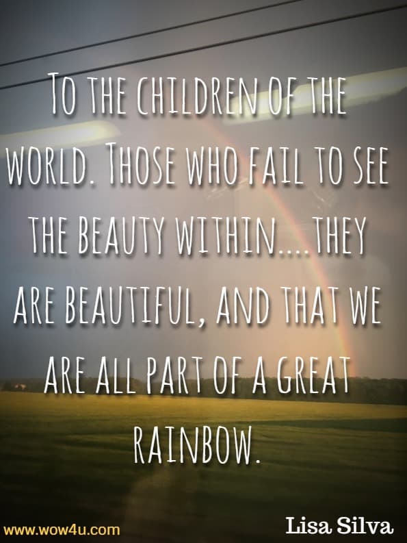 To the children of the world. Those who fail to see the beauty within....they are beautiful, and that we are all part of a great rainbow. Lisa Silva, Rainbow
 