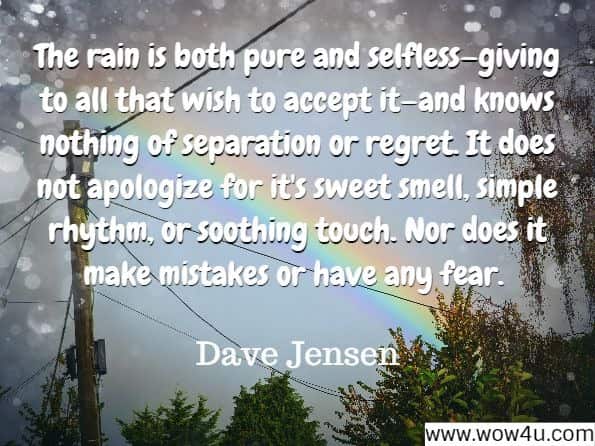The rain is both pure and selfless—giving to all that wish to accept it—and knows nothing of separation or regret. It does not apologize for it's sweet smell, simple rhythm, or soothing touch. Nor does it make mistakes or have any fear.
Dave Jensen, Remember the Rain 
