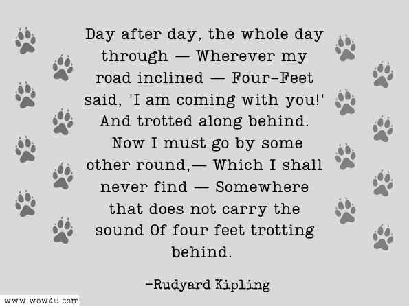 Day after day, the whole day through — Wherever my road inclined — Four-Feet said, 'I am coming with you!' And trotted along behind. Now I must go by some other round,— Which I shall never find — Somewhere that does not carry the sound Of four feet trotting behind. Rudyard Kipling, Masters of Prose  