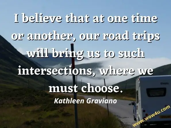 I believe that at one time or another, our road trips will bring us to such intersections, where we must choose. Kathleen Graviano, The Road Trip
