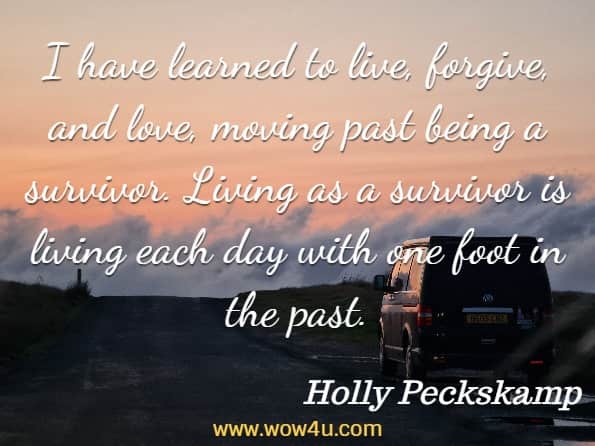  I have learned to live, forgive, and love, moving past being a survivor. Living as a survivor is living each day with one foot in the past. Holly Peckskamp, Always A Loveolution
