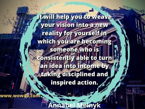 It will help you to weave your vision into a new reality for yourself
 in which you are becoming someone who is
 consistently able to turn an idea into income by taking 
disciplined and inspired action.  Annabel Melnyk, Turning Ideas into Income
