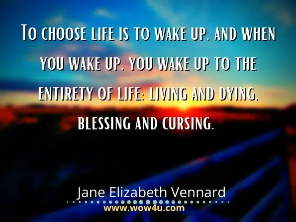 To choose life is to wake up, and when you wake up, you wake up to the entirety of life: living and dying, blessing and cursing. Jane Elizabeth Vennard, Fully Awake and Truly Alive
 