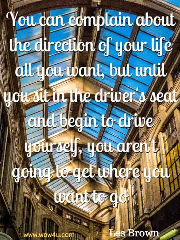You can complain about the direction of your life all you want, 
but until you sit in the driver's seat and begin to drive yourself,
 you aren't going to get where you want to go. Les Brown