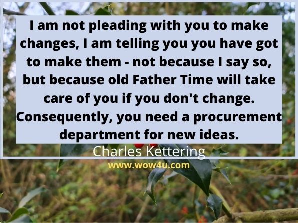 I am not pleading with you to make changes, I am telling you you have 
got to make them - not because I say so, but because old Father Time 
will take care of you if you don't change. 
Consequently, you need a procurement department for new ideas. Charles Kettering
