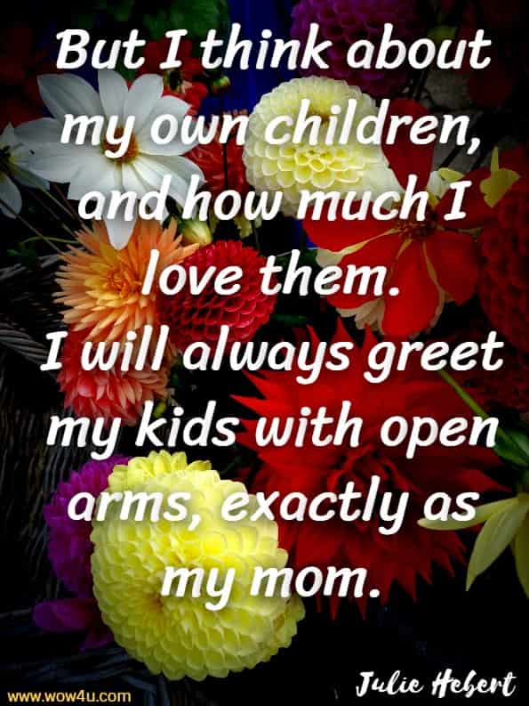 But I think about my own children, and how much I love them.
I will always greet my kids with open arms, exactly as my mom.Julie Hebert, The Love Of A Mother 
