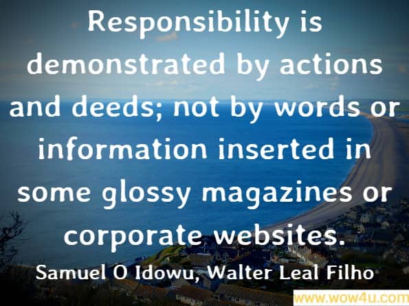 Responsibility is demonstrated by actions and deeds; not by words or information inserted in some glossy magazines or corporate websites. Samuel O Idowu, ‎Walter Leal Filho, Professionals ́ Perspectives of Corporate Social Responsibility
