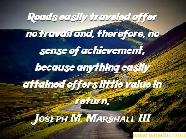 Roads easily traveled offer no travail and, therefore, no sense of achievement, because anything easily attained offers little value in return. Joseph M. Marshall III
