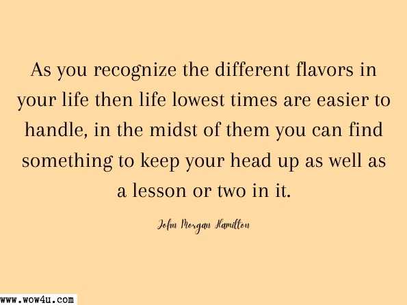 As you recognize the different flavors in your life then life lowest times are easier to handle, in the midst of them you can find something to keep your head up as well as a lesson or two in it.
 John Morgan Hamilton, Participation 
