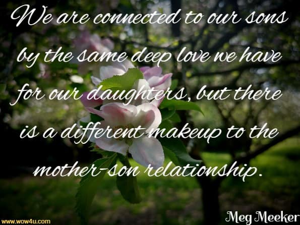We are connected to our sons by the same deep love we
 have for our daughters, but there is a different makeup to
 the mother-son relationship. Meg Meeker Md,  Strong Mothers, Strong Sons
 