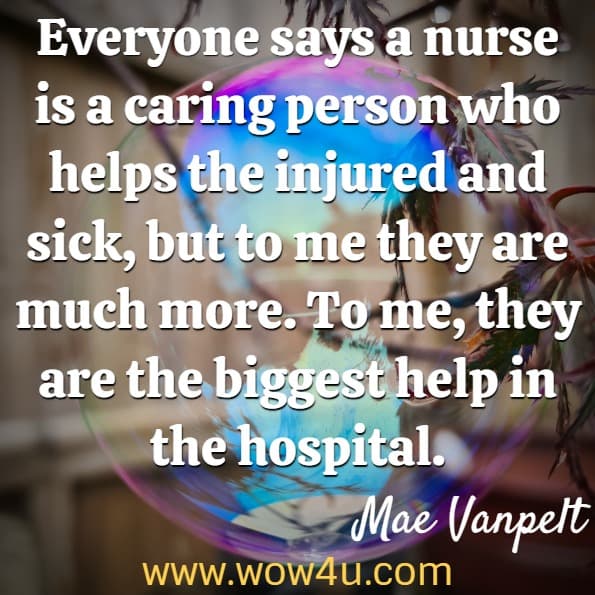 Everyone says a nurse is a caring person who helps the injured and sick, but to me they are much more. To me, they are the biggest help in the hospital. Mae Vanpelt, A Nurse's Best Medicine
