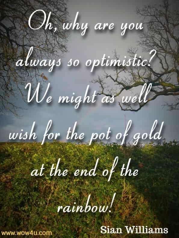 Oh, why are you always so optimistic?  We might as well wish for the pot of gold at the end of the rainbow! Sian Williams,  Journey to the End of the Rainbow
 