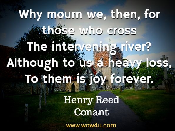 Why mourn we, then, for those who cross
The intervening river?
Although to us a heavy loss,
To them is joy forever Henry Reed Conant, Parting
