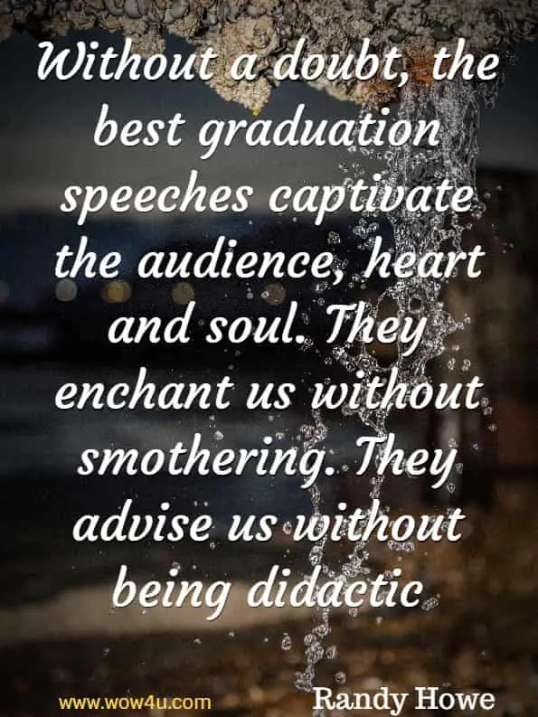 Without a doubt, the best graduation speeches captivate the audience, 
heart and soul. They enchant us without smothering. 
They advise us without being didactic. Randy Howe, Here We Stand 
