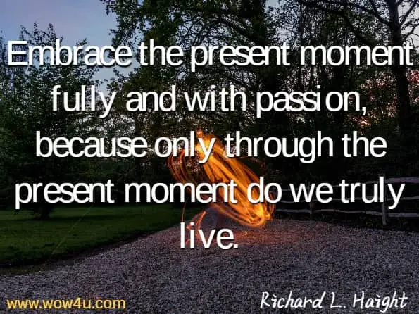 Embrace the present moment fully and with passion, because only through the present moment do we truly live. Richard L. Haight,  The Unbound Soul
 