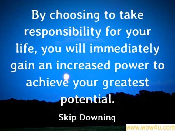 By choosing to take responsibility for your life, you will immediately gain an increased power to achieve your greatest potential. Skip Downing, On Course
