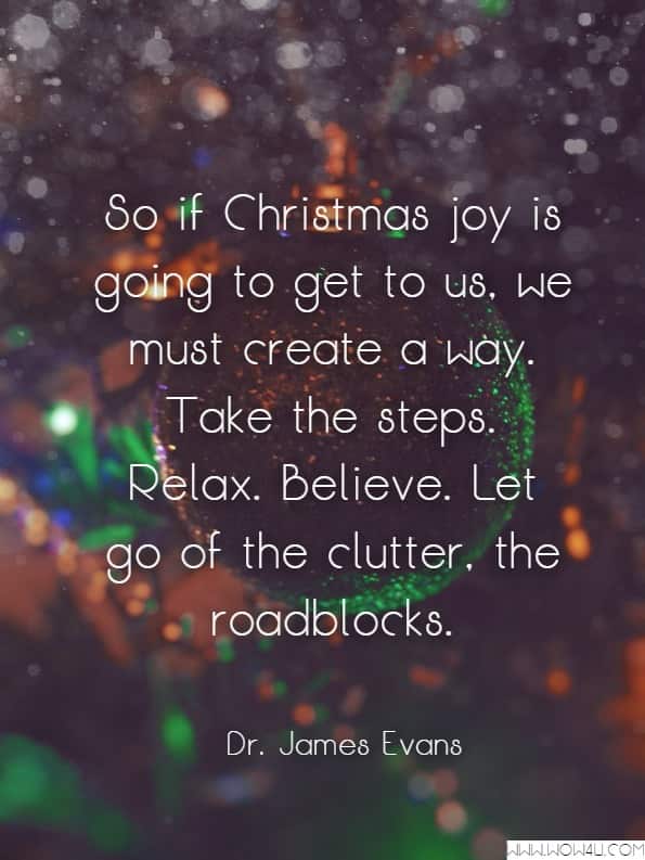 So if Christmas joy is going to get to us, we must create a way. Take the steps. Relax. Believe. Let go of the clutter, the roadblocks.Dr. James Evans McReynolds, Passionate Joy
 