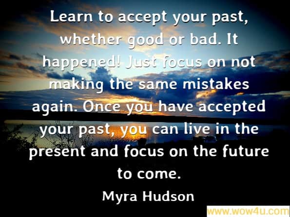 Learn to accept your past, whether good or bad. It happened! Just focus on not making the same mistakes again. Once you have accepted your past, you can live in the present and focus on the future to come.
Myra Hudson, A Mommy's Love

