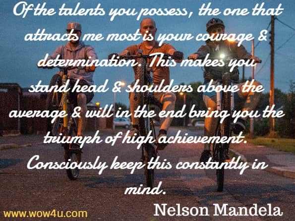 Of the talents you possess, the one that attracts me most is your courage 
	& determination. This makes you stand head & shoulders above the average & will in the end bring you the triumph of high achievement. Consciously keep this constantly in mind. 