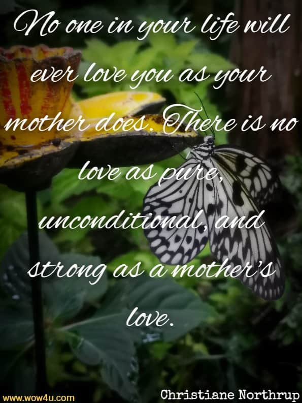 No one in your life will ever love you as your mother does. There is 
 no love as pure, unconditional, and strong as a mother's love. Christiane Northrup,  Mother Daughter Wisdom 
