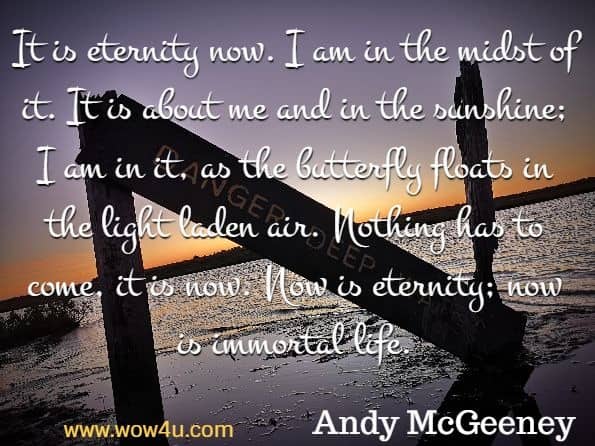 It is eternity now. I am in the midst of it. It is about me and in the sunshine; I am in it, as the butterfly floats in the light laden air. Nothing has to come, it is now. Now is eternity; now is immortal life. 