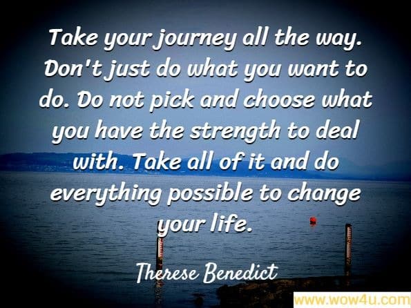 Take your journey all the way. Don't just do what you want to do. Do not pick and choose what you have the strength to deal with. Take all of it and do everything possible to change your life.
Therese Benedict, Days Go By, Not Love
