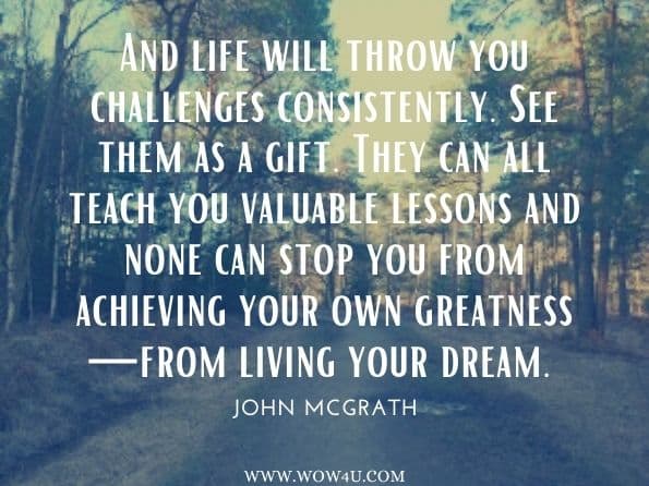 And life will throw you challenges consistently. See them as a gift. They can all teach you valuable lessons and none can stop you from achieving your own greatness—from living your dream. John McGrath, You Don't Have to Be Born Brilliant