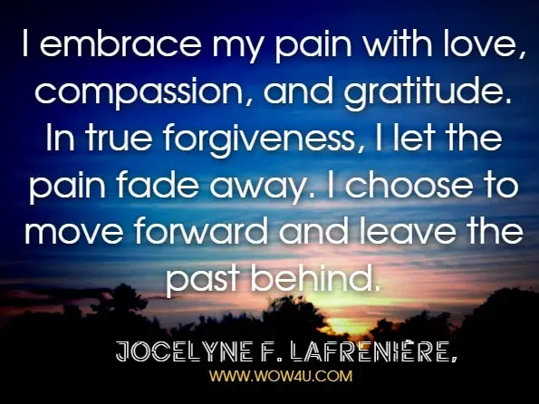 I embrace my pain with love, compassion, and gratitude. In true forgiveness, I let the pain fade away. I choose to move forward and leave the past behind.Jocelyne F. Lafrenière,Unleash Your Power