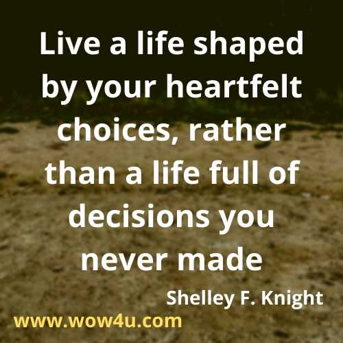 Live a life shaped by your heartfelt choices, rather than a life full of decisions you never made.  Shelley F. Knight, Positive Changes