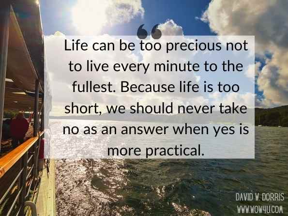 Life can be too precious not to live every minute to the fullest. Because life is too short, we should never take no as an answer when yes is more practical. David W. Dorris, Life Is Too Short
