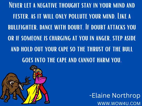 Never let a negative thought stay in your mind and fester, as it will only pollute your mind. Like a bullfighter, dance with doubt. If doubt attacks you or if someone is charging at you in anger, step aside and hold out your cape so the thrust of the bull goes into the cape and cannot harm you. 
