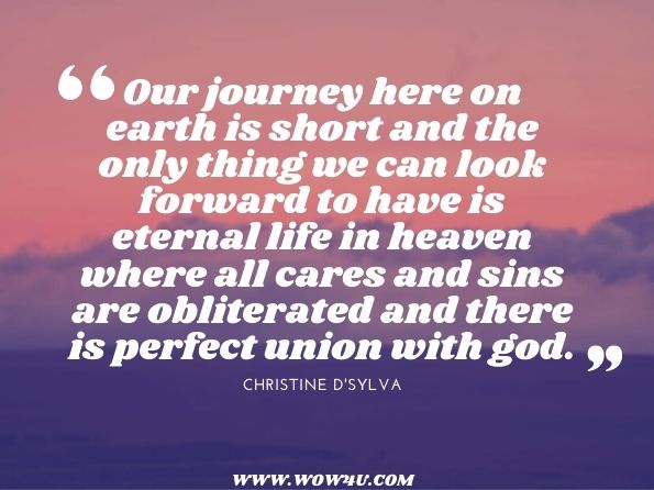 Our journey here on earth is short and the only thing we can look forward to have is eternal life in heaven where all cares and sins are obliterated and there is perfect union with god. 