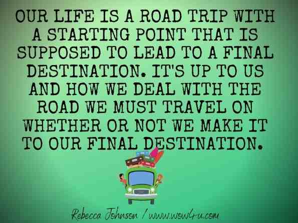 Our life is a road trip with a starting point that is supposed to lead to a final destination. It's up to us and how we deal with the road we must travel on whether or not we make it to our final destination. Rebecca Johnson · 2010, Reflection