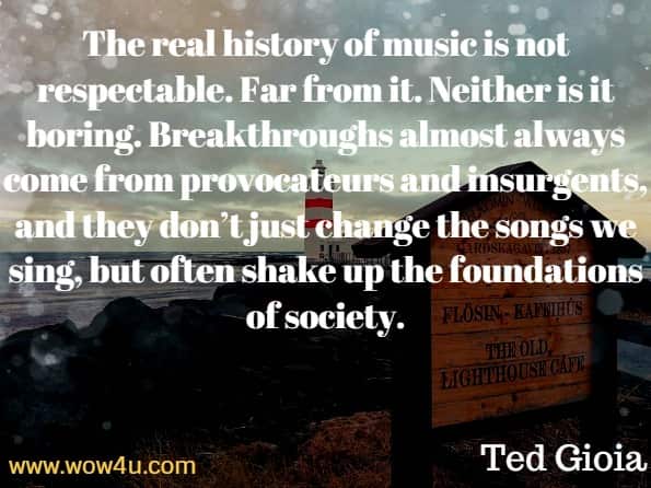 The real history of music is not respectable. Far from it. Neither is it boring. Breakthroughs almost always come from provocateurs and insurgents, and they don’t just change the songs we sing, but often shake up the foundations of society. Ted Gioia.
