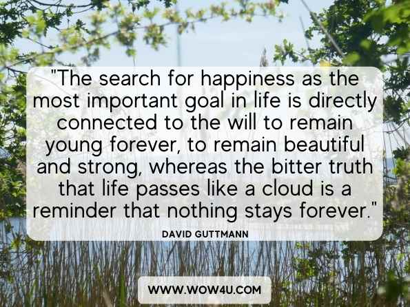 The search for happiness as the most important goal in life is directly connected to the will to remain young forever, to remain beautiful and strong, whereas the bitter truth that life passes like a cloud is a reminder that nothing stays forever.  David Guttmann, Finding Meaning in Life, at Midlife and Beyond