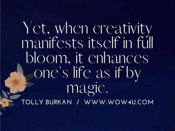 Yet, when creativity manifests itself in full bloom, it enhances one's life as if by magic. Tolly Burkan, Let It Be Easy: Simple Actions to Create an Extraordinary Life
