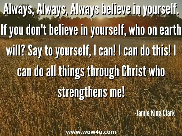 Always, Always, Always believe in yourself. If you don't believe in yourself, who on earth will? Say to yourself, I can! I can do this! I can do all things through Christ who strengthens me! Feeling Preachy? 