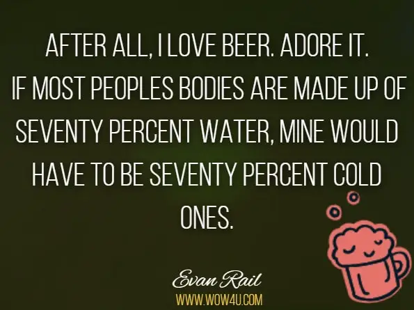 After all, I love beer. Adore it. If most peoples bodies are made up of seventy percent water, mine would have to be seventy percent cold ones. Evan Rail, Triplebock
 