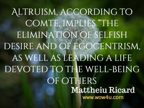 Altruism, according to Comte, implies “the elimination of selfish desire and of egocentrism, as well as leading a life devoted to the well-being of others. Mattheiu Ricard, Alturism.