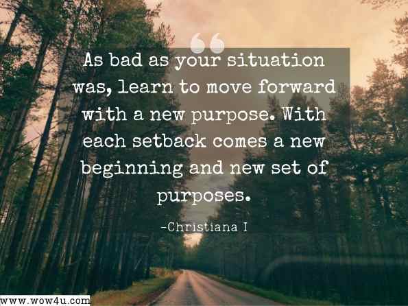 As bad as your situation was, learn to move forward with a new purpose. With each setback comes a new beginning and new set of purposes. Christiana I. Chineme, God Didn't Do It; He Only Signed Off on It