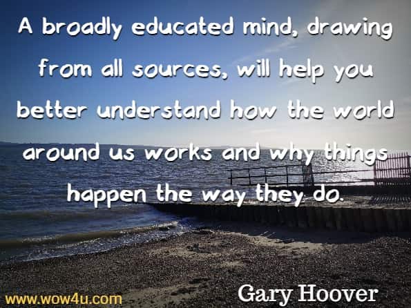 A broadly educated mind, drawing from all sources, will help you better understand how the world around us works and why things happen the way they do. Gary Hoover, The Lifetime Learner's Guide to Reading and Learning