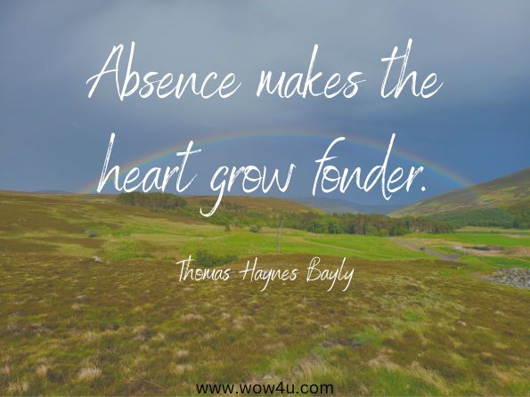 Absence makes the heart grow fonder. Thomas Haynes Bayly
