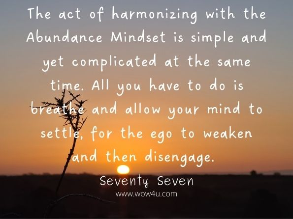 The act of harmonizing with the Abundance Mindset is simple and yet complicated at the same time. All you have to do is breathe and allow your mind to settle, for the ego to weaken and then disengage.  Seventy Seven, How to Get More
